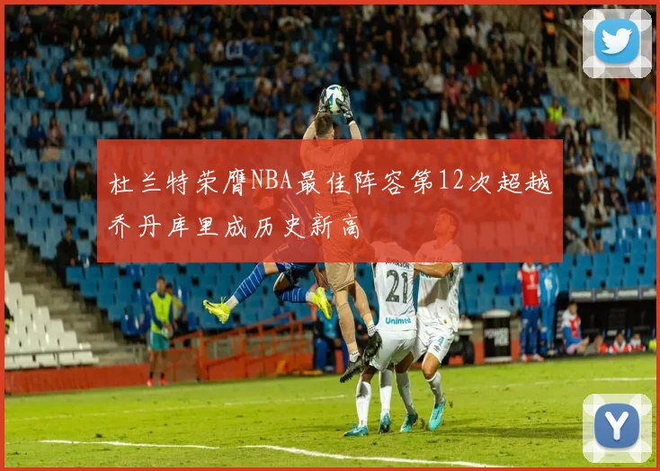 杜兰特荣膺NBA最佳阵容第12次超越乔丹库里成历史新高
