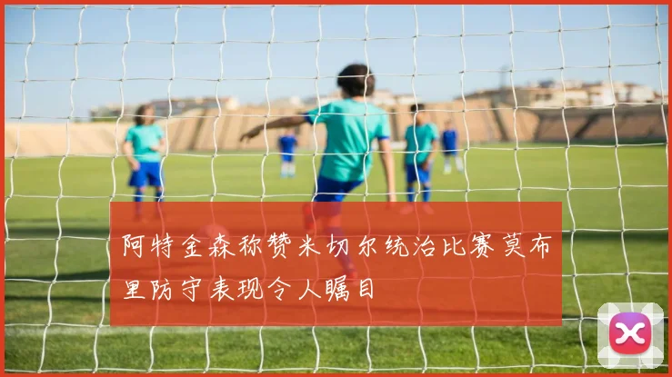 阿特金森称赞米切尔统治比赛莫布里防守表现令人瞩目