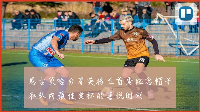 恩古莫哈分享英格兰首秀纪念帽子和队内最佳奖杯的喜悦时刻