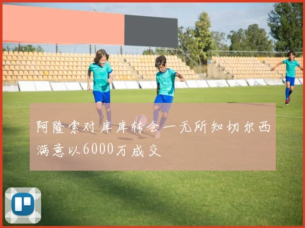阿隆索对库库转会一无所知切尔西满意以6000万成交