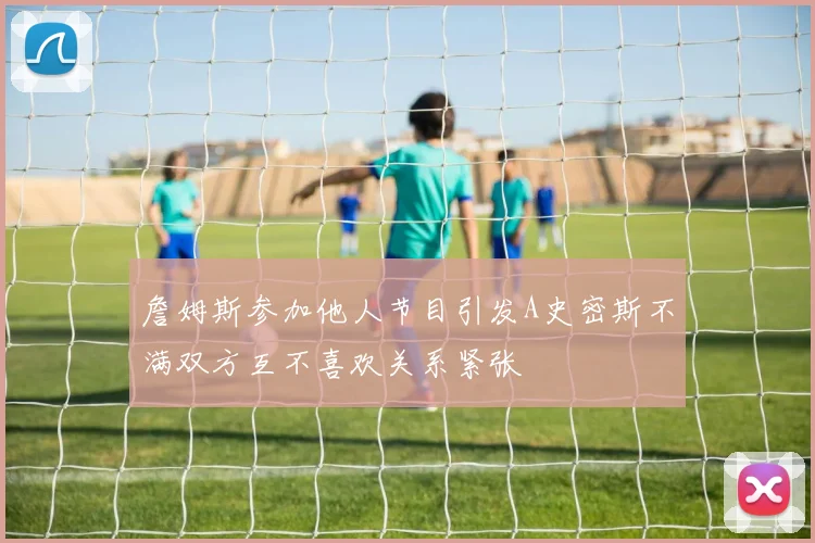 詹姆斯参加他人节目引发A史密斯不满双方互不喜欢关系紧张