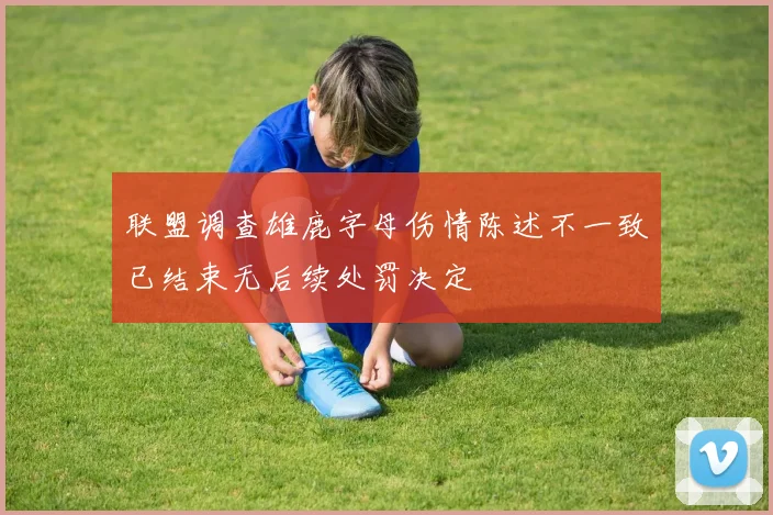 联盟调查雄鹿字母伤情陈述不一致已结束无后续处罚决定