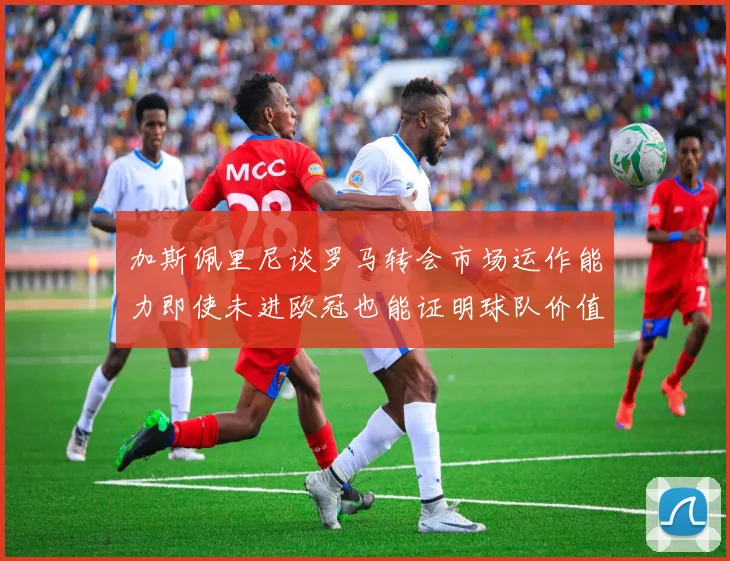 加斯佩里尼谈罗马转会市场运作能力即使未进欧冠也能证明球队价值