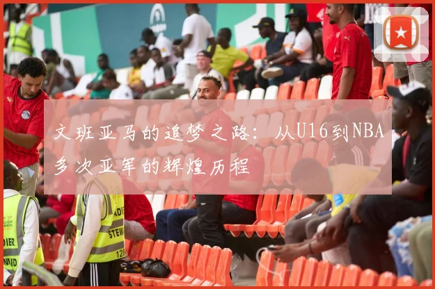 文班亚马的追梦之路：从U16到NBA多次亚军的辉煌历程