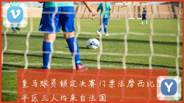 皇马球员锁定决赛门票法摩西比上半区三人均来自法国