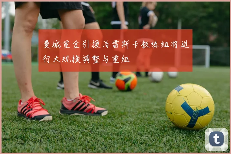 曼城重金引援马雷斯卡教练组将进行大规模调整与重组