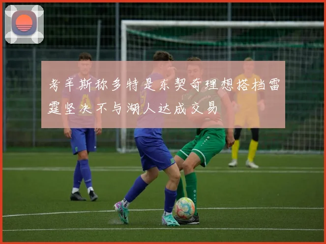 考辛斯称多特是东契奇理想搭档雷霆坚决不与湖人达成交易