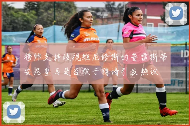 穆帅支持歧视维尼修斯的普雷斯蒂安尼皇马是否敢于聘请引发热议