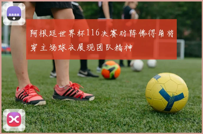 阿根廷世界杯116决赛对阵佛得角将穿主场球衣展现团队精神