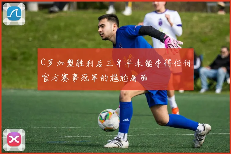 C罗加盟胜利后三年半未能夺得任何官方赛事冠军的尴尬局面