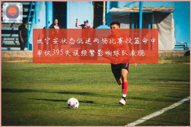坎宁安状态低迷两场比赛投篮命中率仅395失误频繁影响球队表现