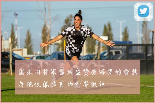 国米旧将塞雷纳盛赞劳塔罗的智慧与跑位能力直面外界批评