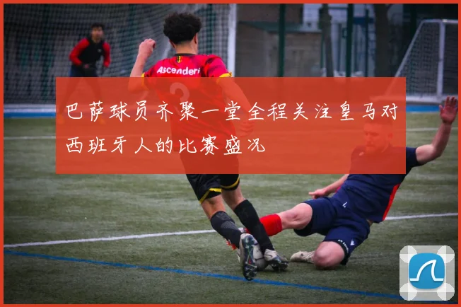 巴萨球员齐聚一堂全程关注皇马对西班牙人的比赛盛况