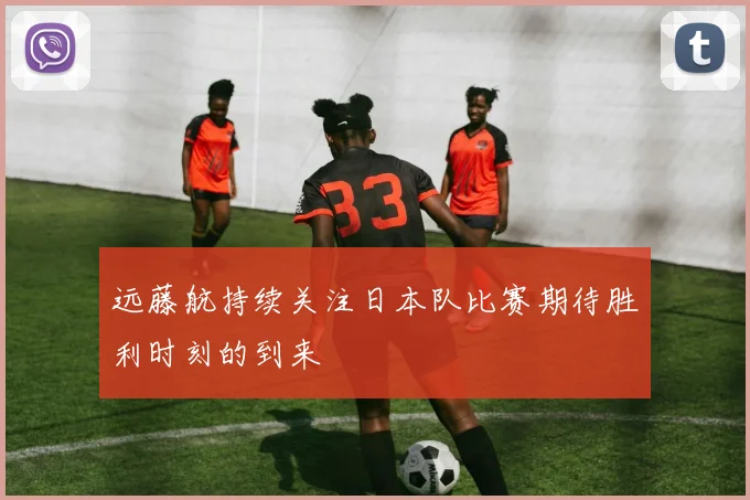 远藤航持续关注日本队比赛期待胜利时刻的到来