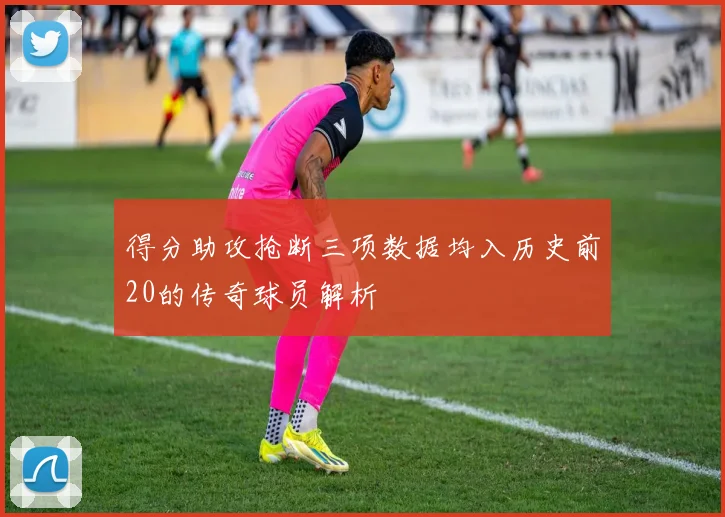 得分助攻抢断三项数据均入历史前20的传奇球员解析