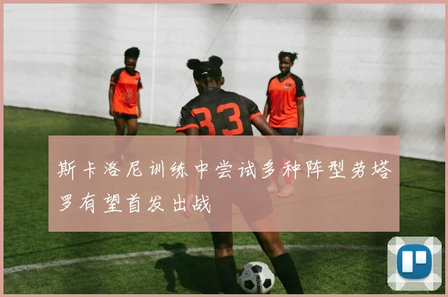 斯卡洛尼训练中尝试多种阵型劳塔罗有望首发出战