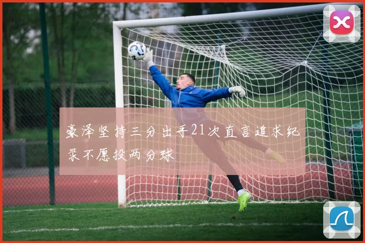 豪泽坚持三分出手21次直言追求纪录不愿投两分球