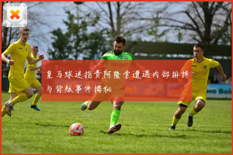 皇马球迷指责阿隆索遭遇内部排挤与背叛事件揭秘